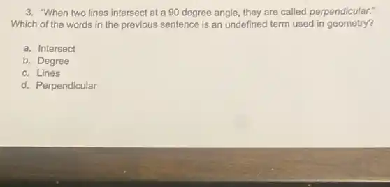 3. "When two lines intersect at a 90 degree angle, they are called perpendicular."
Which of the words in the previous sentence is an undefined term used in geometry?
a. Intersect
b. Degree
c. Lines
d. Perpendicular