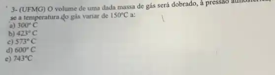 3- (UFMG) O volume de uma dada massa de gás será dobrado , à pressao atmosich
se a temperatura do gás variar de
150^circ C a:
a) 300^circ C
b) 423^circ C
c) 573^circ C
d) 600^circ C
e) 743^circ C