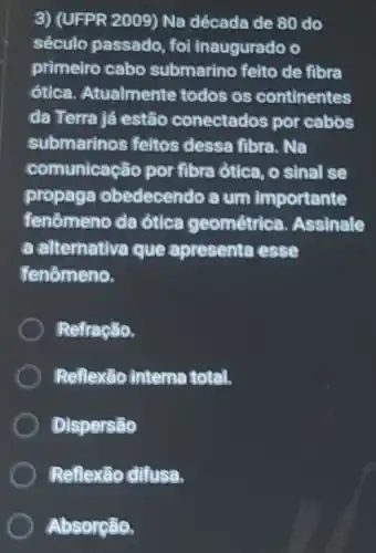 3) (UFPR 2009) Na década de 80 do
século passado, fo inaugurado o
primeiro cabo submarino feito de fibra
ótica. Atualmente todos os continentes
da Terra já estão conectados por cabos
submarinos feitos dessa fibra. Na
comunicação por fibra ótica, o sinal se
propaga obedecendo a um importante
fenômeno da ótica geométrich Assinale
a alternativa que apresenta esse
fenômeno,
Refração,
Reflexão interne total,
Dispersão
Reflexão difusa,
Absorção,