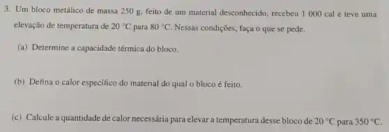 3. Um bloco metálico de massa 250 g, feito de um material desconhecido, recebeu 1000 cal e teve uma
elevação de temperatura de 20^circ C para 80^circ C Nessas condições, faça o que se pede.
(a) Determine a capacidade térmica do bloco.
(b) Defina o calor específico do material do qual o bloco é feito.
(c) Calcule a quantidade de calor necessária para elevar a temperatura desse bloco de 20^circ C para 350^circ C