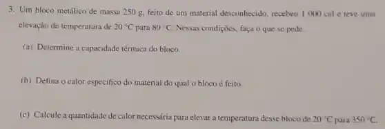 3. Um bloco metálico de massa 250 g.feito de um material desconhecido, recebeu 1000 cal e teve uma
elevação de temperatura de 20^circ C para 80^circ C Nessas condições, faça o que se pede.
(a) Determine a capacidade térmica do bloco.
(b) Defina o calor específico do material do qual o bloco é feito.
(c) Calcule a quantidade de calor necessária para elevar a temperatura desse bloco de 20^circ C para 350^circ C