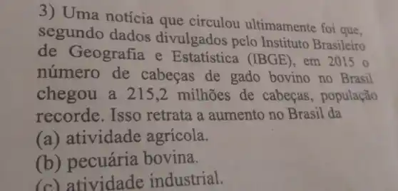 3) Uma notícia que circulou ultimamente foi que.
segundo dados divulgados pelo Instituto Brasileiro
de Geografia e (IBGE), em
20150
número de cabeças de gado bovino no Brasil
chegou a 215.2 milhões de cabecas , população
recorde . Isso retrata a aumento no Brasil da
(a)atividade agrícola.
(b)pecuária bovina.
(c) atividade industrial.