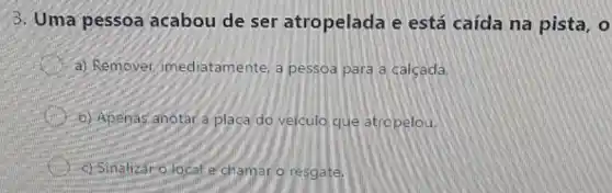 3. Uma pessoa acabou de ser atropelada e está caída na pista, o
a) Remover imediatamente, a pessoa para a calcada.
b) Apenas anotara plaça do velculo que atropelou.
c) Sinalizar olocal e chamaro resgate.