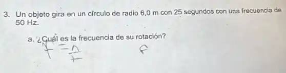 3. Un objeto gira en un circulo de radio 6,0 m con 25 segundos con una frecuencia de
50 Hz.
a. ¿Cuáles la frecuencia de su rotación?