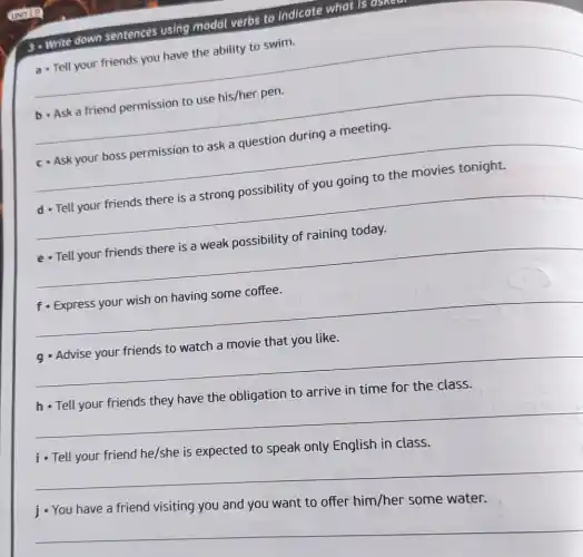 3. Write down sentences using modal verbs to indicate what is as
a - Tell your friends you have the ability to swim.
__
b - Ask a friend permission to use his/her pen.
__
c. Ask your boss permission to ask a question during a meeting.
__
d - Tell your friends there is a strong possibility of you going to the movies tonight.
__
e - Tell your friends there is a weak possibility of raining today.
__
fo Express your wish on having some coffee.
__
g Advise your friends to watch a movie that you like.
__
the obligation to
__
__
__