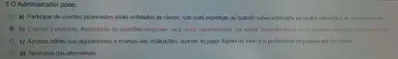 30 Administrador pode:
a) Participar de eventos promovidos pelas entidades de classe, sob suas expensas ou quando subvencionados os custos referentes ao acontecimento
C b) Exercer a profissão dependente de questōes religiosas raça, sexo, nacionalidade, cor idade, condição Social ou de qualquer natureza discriminatóra
c) Apontar falhas nos regulamentos e normas das instituições, quando as julgar dignas do exercicio profissional ou prejudiciais ao cliente
d) Nenhuma das alternativas