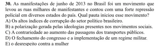 30. As manifestações de junho de 2013 no Brasil foi um movimento que
levou as ruas milhares de manifestantes e contou com uma forte repressão
policial em diversos estados do país. Qual pauta iniciou esse movimento?
A) Os altos indices de corrupção do setor político brasileiro.
B) a polarização gerada pelas ideologias presentes nos movimentos sociais.
C) A contrariedade ao aumento das passagens dos transportes públicos.
D) O fechamento do congresso e a implementação de um regime militar.
E) o desrespeito contra a mulher