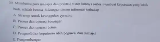 30. Membantu para manajer dan praktisi bisnis lainnya untuk membuat keputusan yang lebih
buik, adalah bentuk dukungan sistem informasi terhadap __
A. Strategi untuk keunggulan bersaing
B. Proses dan operasi keuangan
C. Proses dan operasi bisnis
D. Pengambilan keputusan oleh pegawai dan manajer
E. Pengembangan