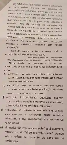 30) "Motoristas que variam muito a velocidade
do carro podem provocar um consumo de
combustivel até 75% 
maior do que quem dirige sem
acelerar e desacelerar o tempo todo". A conclusão é
de uma pesquisa feita com veículos leves e pesados
que rodaram por 340 mil quilômetros . Segundo a
pesquisa, 95% 
da variação do consumo de
combustivel observada entre os carros se deve à
condução inadequade do motorista que alterna
muito a aceleração de seu veículo. Para economizar
combustivel, a condução deve-se aproximar o
máximo possível da de um piloto automático , que
mantém a aceleração constante, com poucas
intervenções.
"Pare de acelerar e frear o tempo todo e
economize até 75%  de combustível".
Gazeta do Povo, 6 maio 2018. Disponível em:
<https //gazetadopovo.com.br>. Acesso em: 21 out. 2019 (Adaptado)
Nesse trecho de reportagem, há 0 uso
equivocado de um termo importante da Cinemática,
pois a
a) aceleração só pode ser mantida constante em
carros automáticos, por não ser necessário trocar
marchas manualmente.
b) velocidade deve ser mantida alta por curtos
períodos de tempo e baixa por longos períodos
para se economizar combustível.
c) condução é considerada adequada quando
a aceleração é mantida constante, e não variável,
que reduz o consumo de combustivel.
d) velocidade do veículo aumentaria a uma taxa
constante se a aceleração fosse mantida
constante, o que aumentaria o consumo de
combustivel.
e) afirmativa "alternar a aceleração" está incorreta,