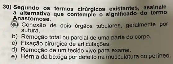 30) Segundo os termos cirúrgicos existentes do ssinale
a alternativa que contemple o significado do termo
A nastomose.
a) Conexão de dois órgãos tubulares geralmente por
sutura.
b) Remoção total ou parcial de uma parte do corpo.
C ) Fixação cirúrgica de articulações.
d) Remoção de um tecido vivo para exame.
e) Hérnia da bexiga por defeito na musculatura do períneo.