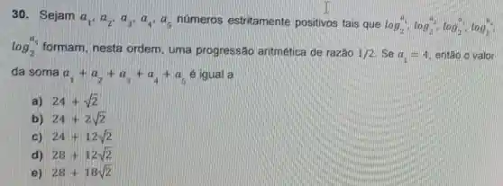 30. Sejam
a_(1),a_(2),a_(3),a_(4),a_(5) numeros estritamente positivos tais que
log_(2)^a_(1),log_(2)^a_(2),log_(2)^a,log_(2)^a
log_(2)^5 formam, nesta ordem, uma progressão aritmética de razão 1/2 Se a_(1)=4 entǎo o valor
da soma a_(1)+a_(2)+a_(3)+a_(4)+a_(5) e igual a
a) 24+sqrt (2)
b) 24+2sqrt (2)
c) 24+12sqrt (2)
28+12sqrt (2)
e) 28+18sqrt (2)