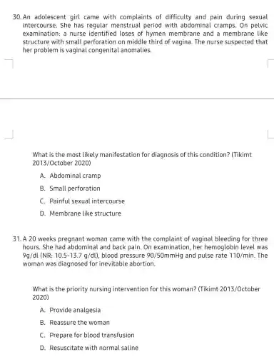 30.An adolescent girl came with complaints of difficulty and pain during sexual
intercourse. She has regular menstrual period with abdominal cramps. On pelvic
examination: a nurse identified loses of hymen membrane and a membrane like
structure with small perforation on middle third of vagina. The nurse suspected that
her problem is vaginal congenita l anomalies.
What is the most likely manifestation for diagnosis of this condition? (Tikimt
2013/October2020)
A. Abdominal . cramp
B. Small perforation
C. Painful sexual intercourse
D. Membrane like structure
31. A 20 weeks pregnant woman came with the complaint of vaginal bleeding for three
hours. She had abdominal and back pain. On examination, her hemoglobin level was
9g/dl (NR: 10.5-13.7g/dt) , blood pressure 90/50mmHg and pulse rate 110/min . The
woman was diagnosed for inevitable abortion.
What is the priority nursing interventior for this woman?(Tikimt 2013/October
2020)
A. Provide analgesia
B. Reassure the woman
C. Prepare for blood transfusion
D. Resuscitate with normal saline