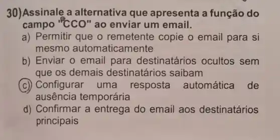 30)Assinale a alternativa que apresenta a função do
campo "cCO" ao enviar um email.
a) Permitir que o remetente copie o email para si
mesmo automaticamente
b) Enviar 0 email para destinatários ocultos sem
que os demais destinatários saibam
(c) Configurar uma resposta automática de
ausência temporária
d) Confirmar a entrega do email aos destinatários
principais