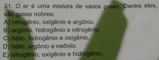 31. 0 ar é uma mistura de vários gases. Dentre eles,
são gase s nobres:
A nitrogênio , oxigênio e argônio.
B argônio , hidrogênio e nitrogênio.
C) hélio hidrogênio e oxigênio.
D) hélio araônio e neônio.
E nitrogênio , oxigênio e hidrogênio.