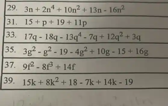 31. 31. 15+p+19+11p
33 17q-18q-13q^4-7q+12q^2+3q
35. 3g^2-g^2-19-4g^2+10g-15+16g
37. 9f^2-8f^3+14f
39. 15k+8k^2+18-7k+14k-19