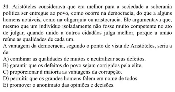 31. Aristóteles considerava que era melhor para a sociedade a soberania
política ser entregue ao povo, como ocorre na democracia, do que a alguns
homens notáveis, como na oligarquia ou aristocracia. Ele argumentava que,
mesmo que um indivíduo isoladamente não fosse muito competente no ato
de julgar, quando unido a outros cidadãos julga melhor,porque a união
reúne as qualidades de cada um.
A vantagem da democracia, segundo o ponto de vista de Aristóteles, seria a
de:
A) combinar as qualidades de muitos e neutralizar seus defeitos.
B) garantir que os defeitos do povo sejam corrigidos pela elite.
C) proporcionar à maioria as vantagens da corrupção.
D) permitir que os grandes homens falem em nome de todos.
E) promover o anonimato das opinioes e decisões.