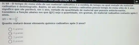 3/10 - 0 tempo de meia-vida de um material radioativo é a medida de tempo na qual metade do mate rial
radioativo é desintegrado.Assim, se um elemento químico radioativo possui tempo de n ela-v ida de 1 ano,
significa que ele perderá,em 1 ano,metade da quantidade de material que possuía anteric rmen te.
Considere a função abaixo em que Q(t) seja a quantidade,em gramas, do material radi oativo re stante após t
anos.
Q(t)=48times ((1)/(2))^t
Quanto restará desse elemento químico radioativo após 3 anos?
6 gramas
4 gramas
3 gramas
8 gramas