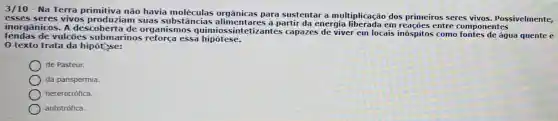 3/10 - Na Terra primitiva não havia moléculas orgânicas para sustentar a multiplicação dos primeiros seres vivos Possivelmente.
esse s seres vivos produziam suas subst âncias alimenta res a partir da energia liberada em reações entre c omponentes
inorgânicos. A descoberta de organismos quimios:sintetizantes capazes de viver em locais inóspitos como fontes de áqua quente e
fendas de vulcōes submarinos reforça essa hipótese.
0 texto trata da hipót se:
de Pasteur.
da panspermia.
heterotrófica.
autotrófica.