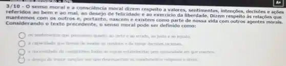 3/10-0
senso moral e a consciência moral dizem respeito a valores,sentimentos intenções, decisões e acōes
referidos ao bem e ao mal, ao desejo de felicidade e ao exercício da liberdade. Dizem respeito às relaçõe:sque
Considerando o texto precedente o senso moral pode ser definido como:
mantemos com os outros e portanto, nascem e existem como parte de nossa vida com outros agentes morais.
as sentimentos que possuimos quanto ao certo e ao errado ao justoe ao injusto
a capacidade que temos de avaliar os cenarios e de tomar decisoes racionais.
a necessidade de cumprirmos todas as regras estabelecidas pela comunidade em que vivemos.
desejo de impor sancoes aos que desrespeltam os mandamentos religiosos e eticos.