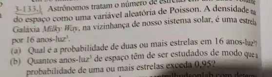 3-133.Astrônomos tratam o número de estrelas on can were orame
do espaço como uma variavel aleatória de Poisson. A densidade na
Galáxia Milky Way, na vizinhança de nosso sistema solar, é uma estrela
por 16 anos-luz'.
(a) Qualé a probabilidade de duas ou mais estrelas em 16 anos-luz"?
(b) Quantos anos-luz'de espaço têm de ser estudados de modo que a
probabilidade de uma ou mais estrelas exceda 0.952