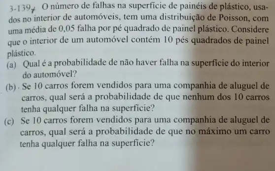 3-139neq  Onúmero de falhas na superficie de painéis de plástico , usa-
dos no interior de automóveis, tem uma distribuição de Poisson, com
uma média de 0 ,05 falha por pé quadrado de painel plástico. Considere
que o interior de um automóvel contém 10 pés quadrados de painel
plástico.
(a) Qualé a probabilidade de não haver falha na superficie do interior
do automóvel?
(b) Se 10 carros forem vendidos para uma companhia de aluguel de
carros, qual será a probabilidade de que nenhum dos 10 carros
tenha qualquer falha na superficie?
(c) Se 10 carros forem vendidos para uma companhia de aluguel de
carros, qual será a probabilidade de que no máximo um carro
tenha qualquer falha na superficie?