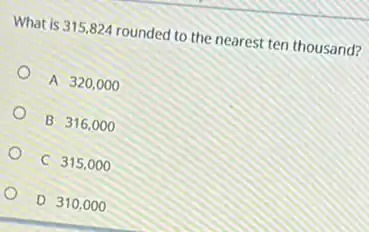 What is 315,824 rounded to the nearest ten thousand?
A 320,000
B 316,000
C 315,000
D 310 , 000