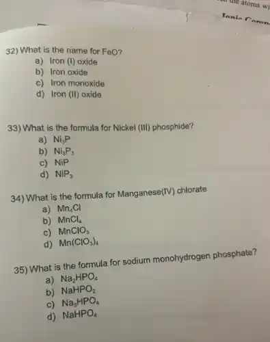 32) What is the name for FeO?
a) Iron (1) oxide
b) Iron oxide
c) Iron monoxide
d) Iron (II) oxide
33) What is the formula for Nickel
(III) phosphide?
a) Ni_(3)P
b) Ni_(3)P_(3)
c) NiP
d) NiP_(3)
34) What is the formula for Manganese (IV) chlorate
a) Mn_(4)Cl
b) MnCl_(4)
c) MnClO_(3)
d) Mn(ClO_(3))_(4)
35) What is the formula for sodium monohydroger phosphate?
a) Na_(2)HPO_(4)
b) NaHPO_(2)
c) Na_(3)HPO_(4)
d) NaHPO_(4)