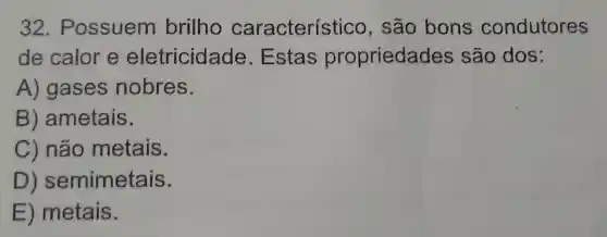 32 . Possuem brilho característico , são bons condutores
de calor e eletricidade .Estas propriedade s são dos:
A) gases nobres.
B ametais.
C) não metais.
D ) semimetais.
E ) metais.