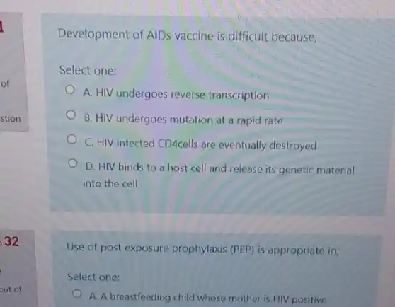 32
Development of AIDS vaccine is difficult because;
Select one:
A. HIV undergoes reverse transcription
B. HIV undergoes mutation at a rapid rate
C. HIV infected CDAcells are eventually destroyed
D. HIV binds to a host cell and release its genetic material
into the cell
Use of post exposure prophylaxis (PEP) is appropriate in;
Select one:
A. A breastfeeding child whose mother is HIV positive