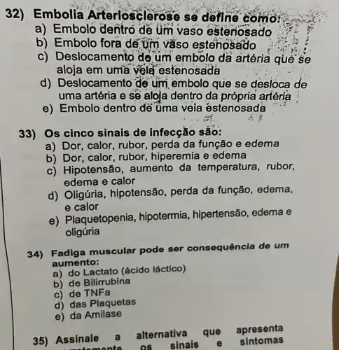 32)Embolia Arteriosclerose sẽ define como
a) Embolo dentro de um vaso esteriosado
b) Embolo fora dế tim vàso estehosado
C)Deslocamento de um embolo da artéria qué se
aloja em uma vela estenosada
d)Deslocamento de um embolo que se desloca de
uma artéria e sẽ aloja dentro da própria artéria
e) Embolo dentro dé üma veia estenosada
33) Os cinco sinais de infecção são:
a) Dor, calor, rubor,perda da função e edema
b) Dor, calor rubor, hiperemia e edema
c) Hipotensão aumento da temperatura,rubor,
edema e calor
d) Oligúria , hipotensão perda da função edema,
e calor
e) Plaquetopenia hipotermia hipertensão edema e
oligúria
34) Fadiga muscular pode ser consequência de um
aumento:
a) do Lactato (ácido láctico)
b) de Bilirrubina
c) de TNFa
d) das Plaquetas
e) da Amilase
35) Assinale a alternativa
que apresenta
commonte os sinais
e sintomas