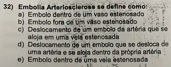 32)Embolia Arterlosçlerose số doine como?
a) Emboló dentro dê üm vaso esteriosado
b) Embolo fora dé tim vàso estenosado
C)Deslocament de um embolo da artéria qué se
aloja em um'a vela estenosada
d)Deslocamento de um embolo que se desloca de
uma artéria e sẽ aloja dentro da própria artéria
e) Embolo dentro dé üma veia estenosada
an