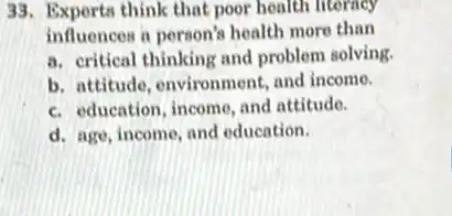 33. Exports think that poor health literacy
influences a person's health more than
a. critical thinking and problem solving.
b. attitude, environment and income.
c. education, income, and attitude.
d. age, income, and education.