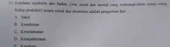 33. Keaduan sejahtera dari badan, jiwa, sosial dan mental yang memungkinkan setiap oring
hidup produktif secara sosial dan ekonomis adalah pengertian dan __
A. Sakit
B. Keschatan
C. Keselamatan
D. Kesejahteraan
F. Keadaan