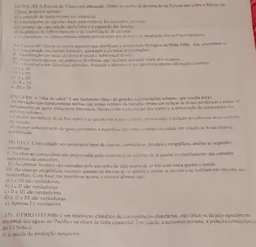 33) PUC-RS A floresta da Tijuca está ameaçada. Dentre as razives da devastação da floresta que cobre o Maciço da
lijuca, podemos apontar:
a) a extração de para uso industrial.
b) o isolamento de dreas para controle dos incendios sazinais.
c) 0 avanço da espezulação imobiliária e a expansão das favelas.
d) as priticas de nto e de estabilização de encostas
c) a construção de infra-estrutura urbana para atender aos projetos de ampliação dos servigos turisticos.
34) Fuvest-SP Dentre os varios aspectos que justificam a diversidade biológica da Mata Atlân tica, encontram -SC:
1. Concentração nas baixas latitudes, associada a clevadlas precipitaçoes.
II. Distribuição cm áreas de clima tropical c subtropical úmido.
III Distribuicáo em areas planicics litorâneas, que recebem umidace vinda dos occanos.
IV. Ocorrência cm diferentes altritudes. Assinale a alternative que apresenta apenas afirmaçõcs corretas.
a) le III.
b) le IV
c) II III.
d) II e IV
c) III e IV
35) UFRN A "ilha de calor" é um fenômeno típico de grandes aglomcrações urbanas que resulta do(a)
a) elevação das temperaturas médias nas zonas centrais da mancha urbana em relação às zonas periféricas c rurais. b)
centros urbanos.
lancamento de gases tóxicos na atmosfera, favorecendo a circulação dos ventos e a diminuição da temperatura nos
c) maior incidencia de ar frio sobre o ar quente nas zonas centrals, provocando a redução do calor nas áreas centrais
da cidade
d) menor concentração de gases próximos a superficic das zonas centrais da cidade em relação às zonas rurais c
periféricas
UFCE Com relação aos principais tipos de chuvas convectivas, frontais e orográficas, analise as seguintes
assertivas:
1. As chuvas convectivas são provocadas pela ocorrència de suisidas de ar quente c o restriamento das camadas
superiores da atmosfera.
II. As chuvas frontais são causadas pelo encontro de uma massa de ar frio com outra quente e úmida.
III. As chuvas orográficas ocorrem quando as massas de ar quente e umido se elevam c se resfriam nas encostas das
montanhas. Com base nas assertivas acima. ¿ correto afirmar que:
a) I c III são verdadeiras.
b) I c II são verdadeiras.
c) II c III são verdadeiras.
d) I. II e III são verdadeiras.
c) Apenas I é verdadeira
37). UFRRJOEI Niño é um fenômeno climático de consequências planetárias, cujo início se dá pelo aquecimento
anormal das águas do Pacifico na altura da linha equatorial. I'm relação à cconomia peruana. a primcira consequencia
do EI Nino é
a) a queda da produção pesqueira.