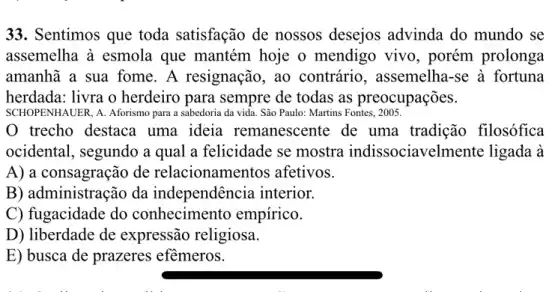 33. Sentimos que toda satisfação de nossos desejos advinda do mundo se
assemelha à esmola que mantém hoje o mendigo vivo, porém prolonga
amanhã a sua fome . A resignação, ao contrário, assemelha -se à fortuna
herdada: livra o herdeiro para sempre de todas as preocupações.
SCHOPENHAUER, A. Aforismo para a sabedoria da vida.São Paulo: Martins Fontes, 2005.
trecho destaca uma ideia remanescente de uma tradição filosófica
ocidental, segundo a qual a felicidade se mostra indissociavelmente ligada à
A) a consagração de relacionamentos afetivos.
B) administração da independência interior.
C) fugacidade do conhecimento empírico.
D) liberdade de expressão religiosa.
E) busca de prazeres efềmeros.