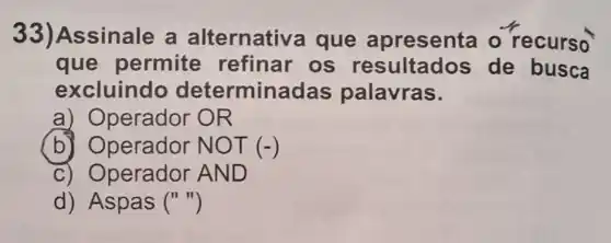 33)Assinale a alternativa que apresenta - recurso
que permite refinar os resultados de busca
excluindo determinadas palavras.
a) Operador OR
b) Operador NOT(-)
c) Operador AND
d)Aspas ()