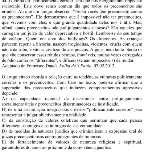 34. 0 clima do "politicamente coffeto em que nos merguinaram impede o
raciocínio. Este novo senso comum diz que todos os preconceitos são
errados. Ao que um amigo observou:"Então vocês têm preconceito contra
os preconceitos". Ele demonstrava que é impossivel não ter preconceitos,
que vivemos com eles, e que grande quantidade deles nos é útil. Mas.
afinal, quais preconceitos são pré -julgamentos danosos?São aqueles que
carregam um juizo de valor depreciativo e hostil. Lembre-se do seu tempo
de colégio. Quem era alvo dos bullyings?Os diferentes. As crianças
parecem repetir a história: nascem trogloditas, violentas , cruéis com quem
não é da tribo , e vão se civilizando aos poucos. Alguns nem tanto. Serão os
que vão conservar esses rótulos pétreos , imutáveis, muitas vezes carregados
de ódio contra os "diferentes", e dificeis (se não impossiveis) de mudar.
Adaptado de Francisco Daudt. Folha de S.Paulo, 07.02.2012.
artigo citado aborda a relação entre as tendências culturais politicamente
corretas e os preconceitos. Com base no texto, pode -se afirmar que a
superação dos preconceitos que induzem comportamen tos agressivos
depende:
A) da capacidade racional de discriminar entre pré-julgamentos
socialmente úteis e preconceitos disseminadores de hostilidade.
B) de uma assimilação integral dos critérios "politicamente corretos "para
representar e julgar objetivamente a realidade.
C) da construção de valores coletivos que permitam que cada pessoa
diferencie os amigos e os inimigos de sua comunidade.
D) de medidas de natureza juridica que criminalizem a expressão oral de
juízos preconceituosos contra integrantes de minorias.
E) do fortalecimento de valores de natureza religiosa e espiritual,
garantidores do amor ao próximo e da convivência pacífica.