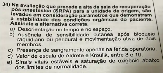 34) Na avaliação que precede a alta da sala de recuperação
pós-anestésica (SRPA) para a unidade de origem, sao
levados em consideraçãc parâmetros que demonstram
a estabilidade das condições orgânicas do paciente.
Assinale a alte rnativa correta.
a) Desorientação no tempo e no espaço.
b) Ausência de sensibilidade cutânea após bloqueio
membros.
raquidiano ou peridural e movimentação ativa de dois
c) Presença de sangramento apenas na ferida operatória.
d) Valor de escala de Aldrete e Kroulik, entre 8 e 10.
e) Sinais vitais estáveis e saturação de oxigênio abaixo
dos limites de normalidade.