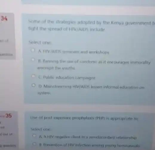 34
ut of
uestion
on 35
t
red
g question
Some of the strategies adopted by the Kenya government t
fight the spread of HIV/AIDS include
Select one:
A HIV/AIDS seminars and workshops
B. Banning the use of condoms as it encourages immorality
amongst the youths
C. Public education campaigns
D. Mainstreaming HIV/AIDS lessen informal education on
system
Use of post exposure prophylaxis (PEP) is appropriate in;
Select one:
A. A HIV negative client in a serodiscordant relationship
B. Prevention of HIV infection among young homosexuals