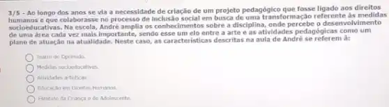 3/5 - Ao longo dos anos se via a necessidade de criação de um projeto pedagógico que fosse ligado aos direitos
humanos e que colaborasse no processo de inclusão social em busca de uma transformação referente às medidas
socioeducativas. Na escola, André amplia os conhecimentos sobre a disciplina, onde percebe o desenvol vimento
de uma área cada vez mais importante, sendo esse um elo entre a arte e as atividades pedagógicas como um
plano de atuação na atualidade. Neste caso, as caracteristical descritas na aula de André se referem à:
Teatro do Oprimido
Medidas socioeducativos.
Athidades artisticas.
Educaçgo em Direltos Humanos:
Estatuto da Crianga e do Adolescente