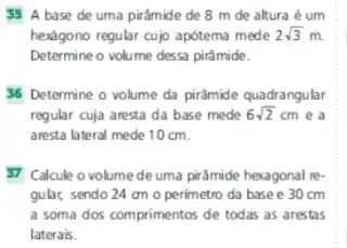 35 A base de uma pirâmide de 8 m de altura é um
hexágono regular cujo apótema mede 2sqrt (3)m.
Determine o volume dessa pirâmide.
36 Determine o volume da pirâmide quadrangular
regular cuja aresta da base mede 6sqrt (2)cm e a
aresta lateral mede 10 cm.
57 Calcule o volume de uma pirâmide hexagonal re-
gular, sendo 24 am o perimetro da base e 30 cm
a soma dos comprimentos de todas as arestas
laterais.