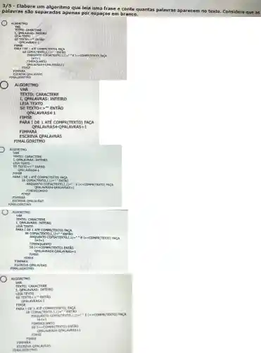 3/5 - Elabore um algoritmo que leia uma frase e conte quantas palavras aparecem no texto. Considere que as
palavras são separada s apenas por espaços em branco.
ALGORITMO
VAR
TEXTO:CARACT ERE
I, QPAI AVRA S: INTEIRO
SETE XTO<>"ENT Áo
QPAL AVRAS K1
FIMSE
PARA IDE 1 ATÉ CO MPR(TE XTO) FA CA
s
ENQUAN ITO CO PIA(T EXTO ,I,1)=""EK =COMP R(TEXTO) FACA
FIMSE
FIMPA RA
ESCR EVA OP ALAVRA s
FIMALG ORITM 10
ALGO RITM 10
VAR
QPALAV RASE 1
FIMS E
PARA I DE 1 ATÉ C OMPR (TEXT 'O) FA CA
QPAL AVRAS KOPA LAVRA S+1
ESCR EVA QP ALAV RAS
FIMALG ORITM o
ALGOR ITMO
VAR
TEXT O: CAR ACTE RE
I, QPALA VRAS: IN ITEIRO
LEIAT EXTO
SETE XTO<>"ENT
QPALA VRAS k1
FIMSE
PARA IDE 1 ATÉ CO MPRC TEXT 0) FAC A
SECO PIA(TE XTO,I,1)="E NTÃO
ENQUAN ITO CO PIA(T EXTO,I,1)="E k=C OMPR (TEXT (0) FACA
QPALA VRAS FOPAI LAVRAS +1
FIMEN QUAN TO
FIMSE
FIMP ARA
ESCR EVA QP ALAVRA s
FIMALG ORITM 10
ALGOR ITMO
VAR
TEXT O: CAR ACTE RE
I, QPA LAVRA S: INTE IRO
LEIA T EXTO
PARA I DE 1 ATE COM APR(TE XTO)FACA
SE CO PIA(TE XTO,I,1)-"E NTÃO
ENQUA NTO C OPIA(T EXTO ,I,1)=""EK =COM PR(TE XTO) F ACA
ItIt 1
FIMEN QUAN TO
SEK =COMP R (TEX (TO) EN ITÃO
QPALA VRASE QPALA VRAS+1
FIMSE
FIMSE
FIMPAR A
ESCR EVA OP ALAVRA s
FIMALG ORITM io
ALGOR ITMO
VAR
TEXTO : CARA CTER E
I, QPAL AVRA S: INTE IRO
LEIA T EXTO
SETE XTO<>- ENT vo
QPALA VRASE 1
FIMSE
PARA I DE 1 AT TE COM IPRCTE XTO) FA CA
SE COP LA(TEXTO ,I,1)m "EN TÃO
ENQUA NTO CO PIA(TEX TO,I, 1 ) - "E I<=C OMPR (TEXT O) FA CA
FIMEN QUAN ITO
SEI<m COMPR (TEXT O) EN ITÃO
QPALAVRAS +-OPALAVRASHI
FIMSE
FIMSE
ARA
ESCR EVA QP ALAVR AS
FIMALG ORITM