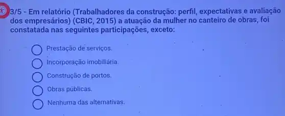 3/5 - Em relatório (Trabalhadores da construção: perfil expectativas e avaliação
dos empresários) (CBIC ,2015) a atuação da mulher no canteiro de obras, foi
constatada nas seguintes participações, exceto:
Prestação de serviços.
Incorporação imobiliária.
Construção de portos.
Obras públicas.
Nenhuma das alternativas.