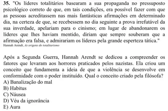 35. "Os lideres totalitários basearam a sua propaganda no pressuposto
psicológico correto de que, em tais condições., era possivel fazer com que
as pessoas acreditassem nas mais fantásticas afirmações em determinado
dia, na certeza de que, se recebessem no dia seguinte a prova irrefutável da
sua inverdade , apelariam para o cinismo; em lugar de abandonarem os
lideres que lhes haviam mentido., diriam que sempre souberam que a
afirmação era falsa, e admirariam os lideres pela grande esperteza tática."
Hannah Arendt, As origens do totalitarismo
Após a Segunda Guerra, Hannah Arendt se dedicou a compreender os
fatores que levaram aos horrores praticados pelos nazistas. Ela criou um
conceito que fundamenta a ideia de que a violência se desenvolve em
conformidade com o poder instituído. Qual o conceito criado pela filósofa?
A) Banalização do mal
B) Habitus
C) Náusea
D) Véu da ignorância
E) Aura