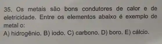 35. Os metais são bons condutores de calor e de
eletricidade . Entre OS elementos abaixo é exemplo de
metal o:
A)hidrogênio B) iodo .C)carbono.D) boro E)cálcio.