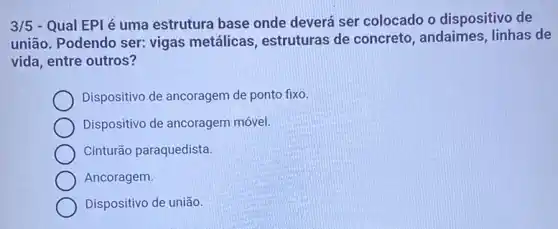 3/5 - Qual EPI é uma estrutura base onde deverá ser colocado o dispositivo de
união. Podendo ser:vigas metálicas estruturas de concreto andaimes, linhas de
vida, entre outros?
Dispositivo de ancoragem de ponto fixo
Dispositivo de ancoragem móvel.
Cinturão paraquedista.
Ancoragem.
Dispositivo de união.