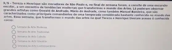 3/5 - Tereza e Henrique são moradores de São Paulo e, no final de semana foram a convite de uma excursão
escolar, a um encontro de tendências modernas que transformou o mundo das Artes. Lá puderam observar
grandes artistas como Oswald de Andrade, Mário de Andrade, como também Manuel Bandeira, que são
caracterizados como principais comandantes de uma temporada considerada bastante conhecida no mundo das
artes. Essa semana, que transformou o mundo das artes na qual Tereza e Henrique tiveram acesso é conhecida
como:
Semana de Arte Moderna.
Semana de Arte Tradicional.
Semana de Arte Cubista.
Semana de Arte Literária.
Semana de Arte Contemporánea.