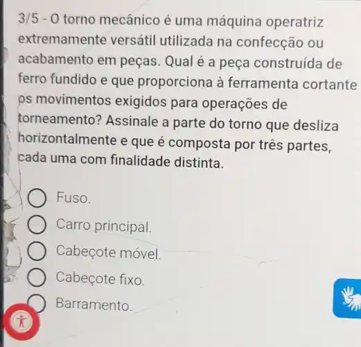 3/5-0 torno mecânico é uma máquina operatriz
extremamente versátil utilizada na confecção ou
acabamento em peças. Qual é a peça construída de
ferro fundido e que proporciona à ferramenta cortante
ps movimentos exigidos para operações de
torneamento?Assinale a parte do torno que desliza
horizontalmente e que e composta por tres partes,
cada uma com finalidade distinta.
Fuso.
Carro principal.
Cabecote movel
Cabeçote fixo.
Barramento.