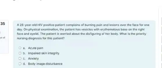 35
A 28-year-old HIV positive patient complains of burning pain and lesions over the face for one
day. On physical examination, the patient has vesicles with erythematous base on the right
face and eyelid. The patient is worried about the disfiguring of her body. What is the priority
nursing diagnosis for this patient?
a. Acute pain
b. Impaired skin integrity
c. Anxiety
d. Body image disturbance