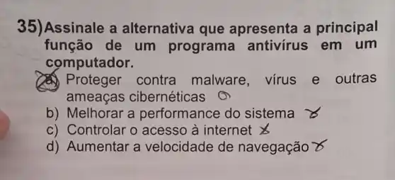 35)Assinale a alternativa que apresenta a principal
função de um programa antivírus em um
computador.
contra malware virus e outras
ameaças cibernéticas
b) Melhorar a performance do sistema
c) Controlar o acesso à internet
d) Aumentar a velocidade de navegação x